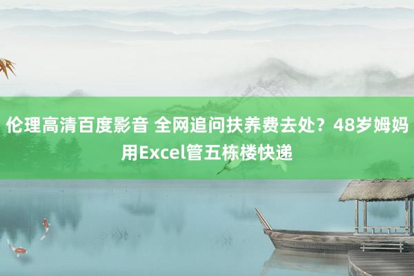 伦理高清百度影音 全网追问扶养费去处？48岁姆妈用Excel管五栋楼快递