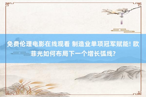 免费伦理电影在线观看 制造业单项冠军赋能! 欧菲光如何布局下一个增长弧线?