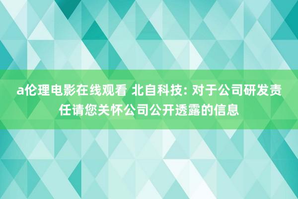 a伦理电影在线观看 北自科技: 对于公司研发责任请您关怀公司公开透露的信息