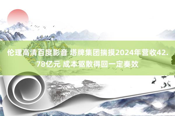 伦理高清百度影音 塔牌集团揣摸2024年营收42.78亿元 成本驱散得回一定奏效
