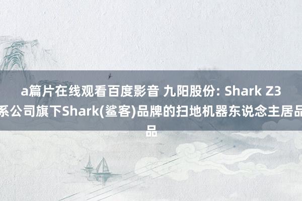 a篇片在线观看百度影音 九阳股份: Shark Z3系公司旗下Shark(鲨客)品牌的扫地机器东说念主居品