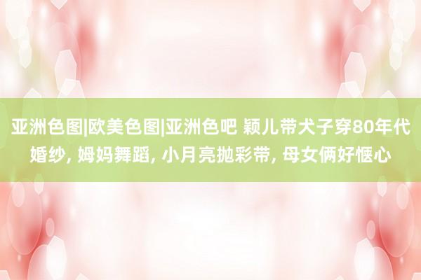亚洲色图|欧美色图|亚洲色吧 颖儿带犬子穿80年代婚纱， 姆妈舞蹈， 小月亮抛彩带， 母女俩好惬心