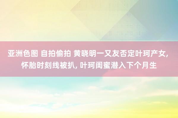 亚洲色图 自拍偷拍 黄晓明一又友否定叶珂产女， 怀胎时刻线被扒， 叶珂闺蜜潜入下个月生