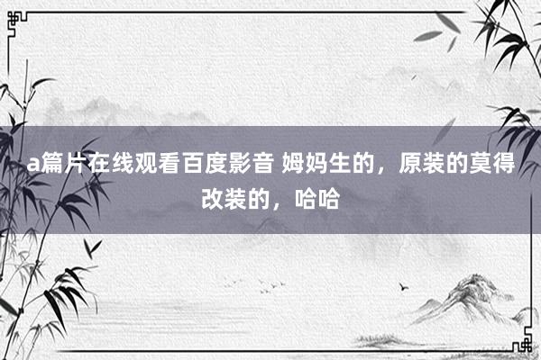 a篇片在线观看百度影音 姆妈生的，原装的莫得改装的，哈哈