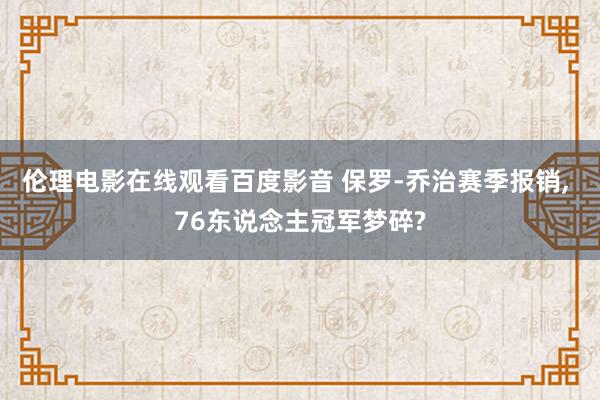 伦理电影在线观看百度影音 保罗-乔治赛季报销， 76东说念主冠军梦碎?