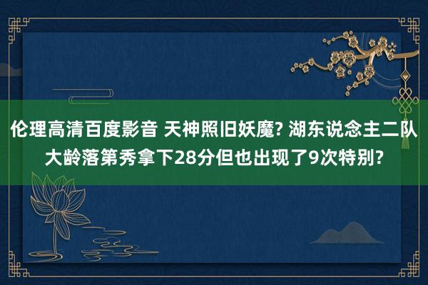 伦理高清百度影音 天神照旧妖魔? 湖东说念主二队大龄落第秀拿下28分但也出现了9次特别?