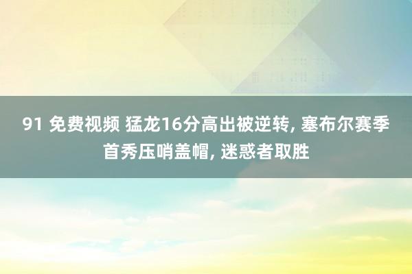 91 免费视频 猛龙16分高出被逆转， 塞布尔赛季首秀压哨盖帽， 迷惑者取胜