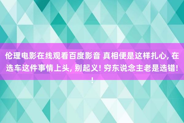 伦理电影在线观看百度影音 真相便是这样扎心， 在选车这件事情上头， 别起义! 穷东说念主老是选错!