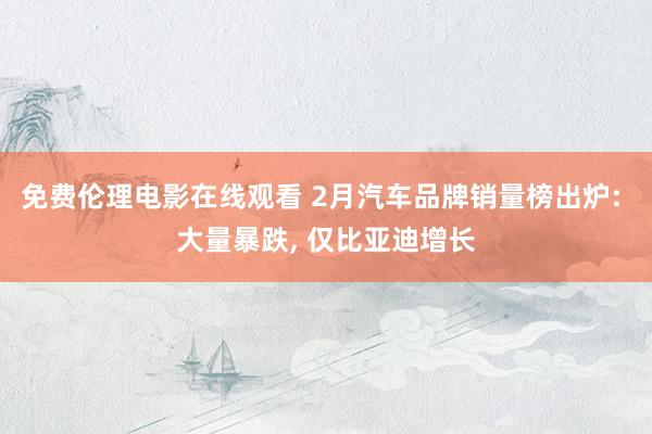 免费伦理电影在线观看 2月汽车品牌销量榜出炉: 大量暴跌， 仅比亚迪增长