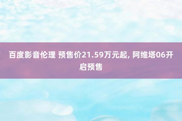 百度影音伦理 预售价21.59万元起， 阿维塔06开启预售