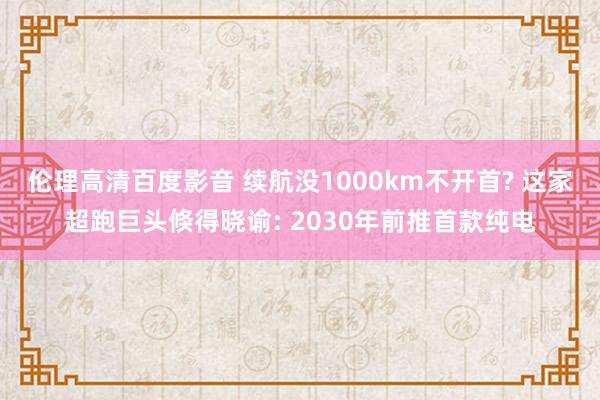 伦理高清百度影音 续航没1000km不开首? 这家超跑巨头倏得晓谕: 2030年前推首款纯电