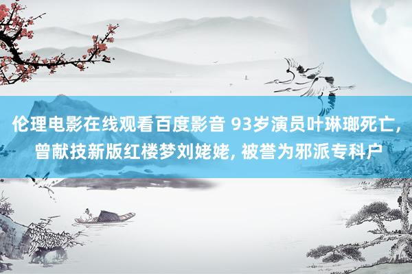 伦理电影在线观看百度影音 93岁演员叶琳瑯死亡， 曾献技新版红楼梦刘姥姥， 被誉为邪派专科户