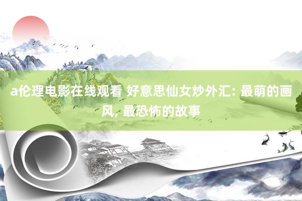 a伦理电影在线观看 好意思仙女炒外汇: 最萌的画风， 最恐怖的故事