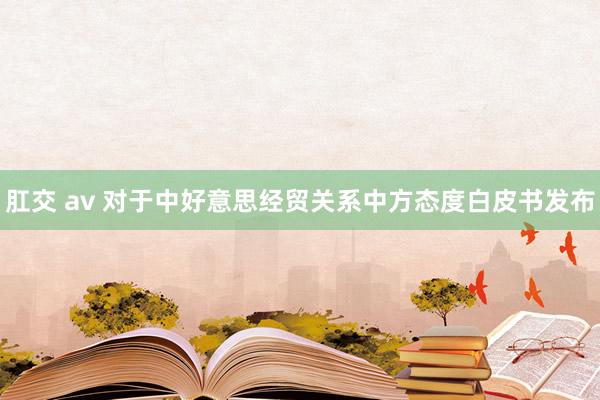 肛交 av 对于中好意思经贸关系中方态度白皮书发布