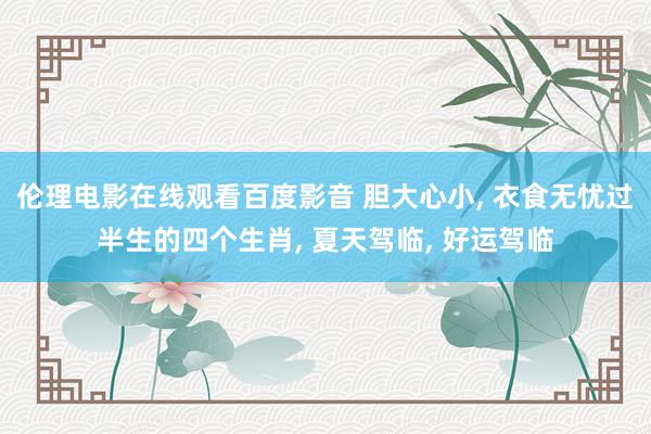 伦理电影在线观看百度影音 胆大心小， 衣食无忧过半生的四个生肖， 夏天驾临， 好运驾临