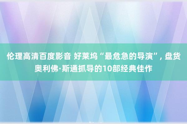 伦理高清百度影音 好莱坞“最危急的导演”， 盘货奥利佛·斯通抓导的10部经典佳作