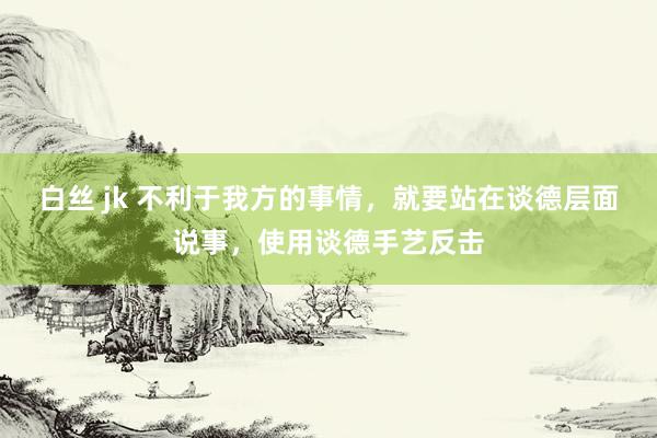 白丝 jk 不利于我方的事情，就要站在谈德层面说事，使用谈德手艺反击