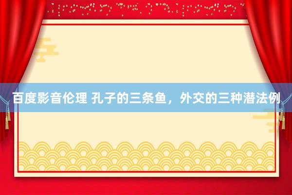 百度影音伦理 孔子的三条鱼，外交的三种潜法例
